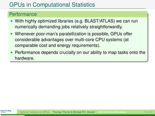GPUs in Computational Statistics
Performance
• With highly optimized libraries (e.g. BLAST/ATLAS) we can run
  numerically demanding jobs relatively straightforwardly.
• Whenever poor-man’s paralellization is possible, GPUs offer
  considerable advantages over multi-core CPU systems (at
  comparable cost and energy requirements).
• Performance depends crucially on our ability to map tasks onto the
  hardware.




    Network Analysis on GPUs   Thomas Thorne & Michael P.H. Stumpf   GPU and the Alternatives   12 of 22
 