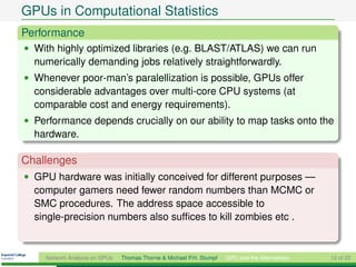 GPUs in Computational Statistics
Performance
• With highly optimized libraries (e.g. BLAST/ATLAS) we can run
  numerically demanding jobs relatively straightforwardly.
• Whenever poor-man’s paralellization is possible, GPUs offer
  considerable advantages over multi-core CPU systems (at
  comparable cost and energy requirements).
• Performance depends crucially on our ability to map tasks onto the
  hardware.

Challenges
• GPU hardware was initially conceived for different purposes —
  computer gamers need fewer random numbers than MCMC or
  SMC procedures. The address space accessible to
  single-precision numbers also sufﬁces to kill zombies etc .


    Network Analysis on GPUs   Thomas Thorne & Michael P.H. Stumpf   GPU and the Alternatives   12 of 22
 