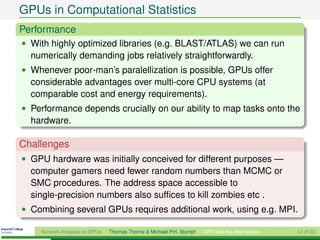 GPUs in Computational Statistics
Performance
• With highly optimized libraries (e.g. BLAST/ATLAS) we can run
  numerically demanding jobs relatively straightforwardly.
• Whenever poor-man’s paralellization is possible, GPUs offer
  considerable advantages over multi-core CPU systems (at
  comparable cost and energy requirements).
• Performance depends crucially on our ability to map tasks onto the
  hardware.

Challenges
• GPU hardware was initially conceived for different purposes —
  computer gamers need fewer random numbers than MCMC or
  SMC procedures. The address space accessible to
  single-precision numbers also sufﬁces to kill zombies etc .
• Combining several GPUs requires additional work, using e.g. MPI.

    Network Analysis on GPUs   Thomas Thorne & Michael P.H. Stumpf   GPU and the Alternatives   12 of 22
 