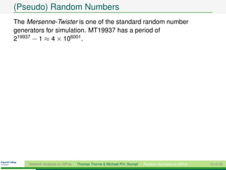 (Pseudo) Random Numbers
The Mersenne-Twister is one of the standard random number
generators for simulation. MT19937 has a period of
219937 − 1 ≈ 4 × 106001 .




     Network Analysis on GPUs   Thomas Thorne & Michael P.H. Stumpf   Random Numbers on GPUs   15 of 22
 