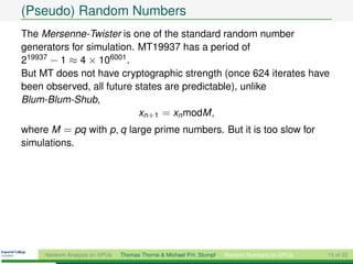 (Pseudo) Random Numbers
The Mersenne-Twister is one of the standard random number
generators for simulation. MT19937 has a period of
219937 − 1 ≈ 4 × 106001 .
But MT does not have cryptographic strength (once 624 iterates have
been observed, all future states are predictable), unlike
Blum-Blum-Shub,
                           xn+1 = xn modM ,
where M = pq with p, q large prime numbers. But it is too slow for
simulations.




     Network Analysis on GPUs   Thomas Thorne & Michael P.H. Stumpf   Random Numbers on GPUs   15 of 22
 