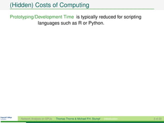 (Hidden) Costs of Computing
Prototyping/Development Time is typically reduced for scripting
             languages such as R or Python.




     Network Analysis on GPUs   Thomas Thorne & Michael P.H. Stumpf   Introduction   3 of 22
 
