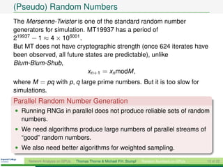(Pseudo) Random Numbers
The Mersenne-Twister is one of the standard random number
generators for simulation. MT19937 has a period of
219937 − 1 ≈ 4 × 106001 .
But MT does not have cryptographic strength (once 624 iterates have
been observed, all future states are predictable), unlike
Blum-Blum-Shub,
                           xn+1 = xn modM ,
where M = pq with p, q large prime numbers. But it is too slow for
simulations.
Parallel Random Number Generation
• Running RNGs in parallel does not produce reliable sets of random
  numbers.
• We need algorithms produce large numbers of parallel streams of
  “good” random numbers.
• We also need better algorithms for weighted sampling.

     Network Analysis on GPUs   Thomas Thorne & Michael P.H. Stumpf   Random Numbers on GPUs   15 of 22
 