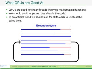 What GPUs are Good At
• GPUs are good for linear threads involving mathematical functions.
• We should avoid loops and branches in the code.
• In an optimal world we should aim for all threads to ﬁnish at the
  same time.
                                     Execution cycle




    Network Analysis on GPUs   Thomas Thorne & Michael P.H. Stumpf   Random Numbers on GPUs   16 of 22
 