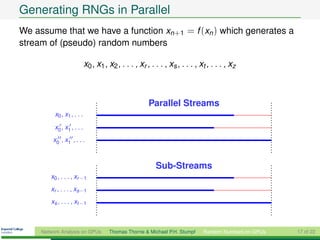 Generating RNGs in Parallel
We assume that we have a function xn+1 = f (xn ) which generates a
stream of (pseudo) random numbers

                            x0 , x1 , x2 , . . . , xr , . . . , xs , . . . , xt , . . . , xz



                                                       Parallel Streams
          x0 , x1 , . . .
          x0 , x1 , . . .
         x0 , x1 , . . .


                                                          Sub-Streams
        x0 , . . . , xr −1
        xr , . . . , xs−1
        xs , . . . , xt −1



     Network Analysis on GPUs         Thomas Thorne & Michael P.H. Stumpf     Random Numbers on GPUs   17 of 22
 