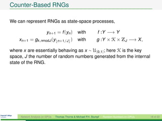 Counter-Based RNGs

We can represent RNGs as state-space processes,

                         yn+1 = f (yn )          with            f :Y −→ Y
    xn+1 = gk ,nmodJ (y          n+1/J      )    with            g :Y × K × ZJ −→ X ,

where x are essentially behaving as x ∼ U[0,1] ; here K is the key
space, J the number of random numbers generated from the internal
state of the RNG.




     Network Analysis on GPUs   Thomas Thorne & Michael P.H. Stumpf   Random Numbers on GPUs   18 of 22
 