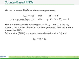 Counter-Based RNGs

We can represent RNGs as state-space processes,

                         yn+1 = f (yn )          with            f :Y −→ Y
    xn+1 = gk ,nmodJ (y          n+1/J      )    with            g :Y × K × ZJ −→ X ,

where x are essentially behaving as x ∼ U[0,1] ; here K is the key
space, J the number of random numbers generated from the internal
state of the RNG.
Salmon et al.(SC11) propose to use a simple form for f (·) and

                                         gk ,j = hk ◦ bk




     Network Analysis on GPUs   Thomas Thorne & Michael P.H. Stumpf   Random Numbers on GPUs   18 of 22
 