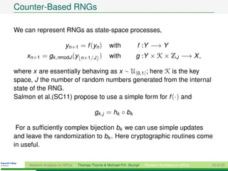 Counter-Based RNGs

We can represent RNGs as state-space processes,

                         yn+1 = f (yn )          with            f :Y −→ Y
    xn+1 = gk ,nmodJ (y          n+1/J      )    with            g :Y × K × ZJ −→ X ,

where x are essentially behaving as x ∼ U[0,1] ; here K is the key
space, J the number of random numbers generated from the internal
state of the RNG.
Salmon et al.(SC11) propose to use a simple form for f (·) and

                                         gk ,j = hk ◦ bk

 For a sufﬁciently complex bijection bk we can use simple updates
and leave the randomization to bk . Here cryptographic routines come
in useful.


     Network Analysis on GPUs   Thomas Thorne & Michael P.H. Stumpf   Random Numbers on GPUs   18 of 22
 
