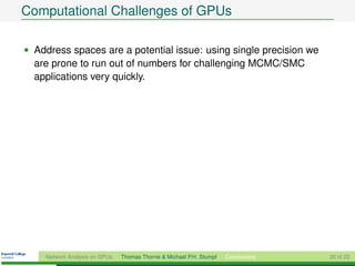 Computational Challenges of GPUs

• Address spaces are a potential issue: using single precision we
  are prone to run out of numbers for challenging MCMC/SMC
  applications very quickly.




    Network Analysis on GPUs   Thomas Thorne & Michael P.H. Stumpf   Conclusions   20 of 22
 
