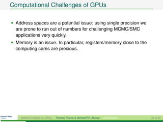 Computational Challenges of GPUs

• Address spaces are a potential issue: using single precision we
  are prone to run out of numbers for challenging MCMC/SMC
  applications very quickly.
• Memory is an issue. In particular, registers/memory close to the
  computing cores are precious.




    Network Analysis on GPUs   Thomas Thorne & Michael P.H. Stumpf   Conclusions   20 of 22
 