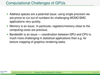 Computational Challenges of GPUs

• Address spaces are a potential issue: using single precision we
  are prone to run out of numbers for challenging MCMC/SMC
  applications very quickly.
• Memory is an issue. In particular, registers/memory close to the
  computing cores are precious.
• Bandwidth is an issue — coordination between GPU and CPU is
  much more challenging in statistical applications than e.g. for
  texture mapping of graphics rendering tasks.




    Network Analysis on GPUs   Thomas Thorne & Michael P.H. Stumpf   Conclusions   20 of 22
 