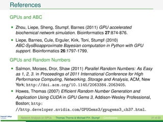 References
GPUs and ABC

• Zhou, Liepe, Sheng, Stumpf, Barnes (2011) GPU accelerated
  biochemical network simulation. Bioinformatics 27:874-876.
• Liepe, Barnes, Cule, Erguler, Kirk, Toni, Stumpf (2010)
  ABC-SysBioapproximate Bayesian computation in Python with GPU
  support. Bioinformatics 26:1797-1799.

GPUs and Random Numbers
• Salmon, Moraes, Dror, Shaw (2011) Parallel Random Numbers: As Easy
  as 1, 2, 3. in Proceedings of 2011 International Conference for High
  Performance Computing, Networking, Storage and Analysis, ACM, New
  York; http://doi.acm.org/10.1145/2063384.2063405.
• Howes, Thomas (2007) Efﬁcient Random Number Generation and
  Application Using CUDA in GPU Gems 3, Addison-Wesley Professional,
  Boston; http:
  //http.developer.nvidia.com/GPUGems3/gpugems3_ch37.html.
    Network Analysis on GPUs   Thomas Thorne & Michael P.H. Stumpf   Conclusions   21 of 22
 