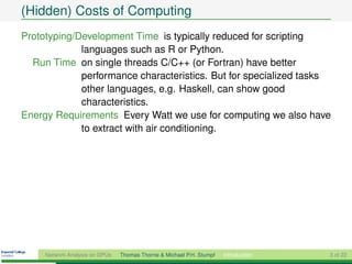 (Hidden) Costs of Computing
Prototyping/Development Time is typically reduced for scripting
             languages such as R or Python.
  Run Time on single threads C/C++ (or Fortran) have better
             performance characteristics. But for specialized tasks
             other languages, e.g. Haskell, can show good
             characteristics.
Energy Requirements Every Watt we use for computing we also have
             to extract with air conditioning.




     Network Analysis on GPUs   Thomas Thorne & Michael P.H. Stumpf   Introduction   3 of 22
 