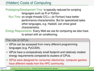 (Hidden) Costs of Computing
Prototyping/Development Time is typically reduced for scripting
             languages such as R or Python.
  Run Time on single threads C/C++ (or Fortran) have better
             performance characteristics. But for specialized tasks
             other languages, e.g. Haskell, can show good
             characteristics.
Energy Requirements Every Watt we use for computing we also have
             to extract with air conditioning.

The role of GPUs
• GPUs can be accessed from many different programming
  languages (e.g. PyCUDA).
• GPUs have a comparatively small footprint and relatively modest
  energy requirements compared to clusters of CPUs.
• GPUs were designed for consumer electronics: computer gamers
  have different needs from the HPC community.
     Network Analysis on GPUs   Thomas Thorne & Michael P.H. Stumpf   Introduction   3 of 22
 