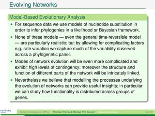 Evolving Networks

Model-Based Evolutionary Analysis
• For sequence data we use models of nucleotide substitution in
  order to infer phylogenies in a likelihood or Bayesian framework.
• None of these models — even the general time-reversible model
  — are particularly realistic; but by allowing for complicating factors
  e.g. rate variation we capture much of the variability observed
  across a phylogenetic panel.
• Modes of network evolution will be even more complicated and
  exhibit high levels of contingency; moreover the structure and
  function of different parts of the network will be intricately linked.
• Nevertheless we believe that modelling the processes underlying
  the evolution of networks can provide useful insights; in particular
  we can study how functionality is distributed across groups of
  genes.


     Network Analysis on GPUs   Thomas Thorne & Michael P.H. Stumpf   Network Evolution   4 of 22
 