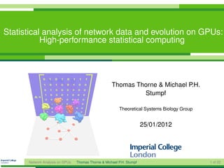 Statistical analysis of network data and evolution on GPUs:
           High-performance statistical computing




                                                     Thomas Thorne & Michael P.H.
                                                              Stumpf

                                                         Theoretical Systems Biology Group


                                                                       25/01/2012




      Network Analysis on GPUs   Thomas Thorne & Michael P.H. Stumpf                         1 of 22
 