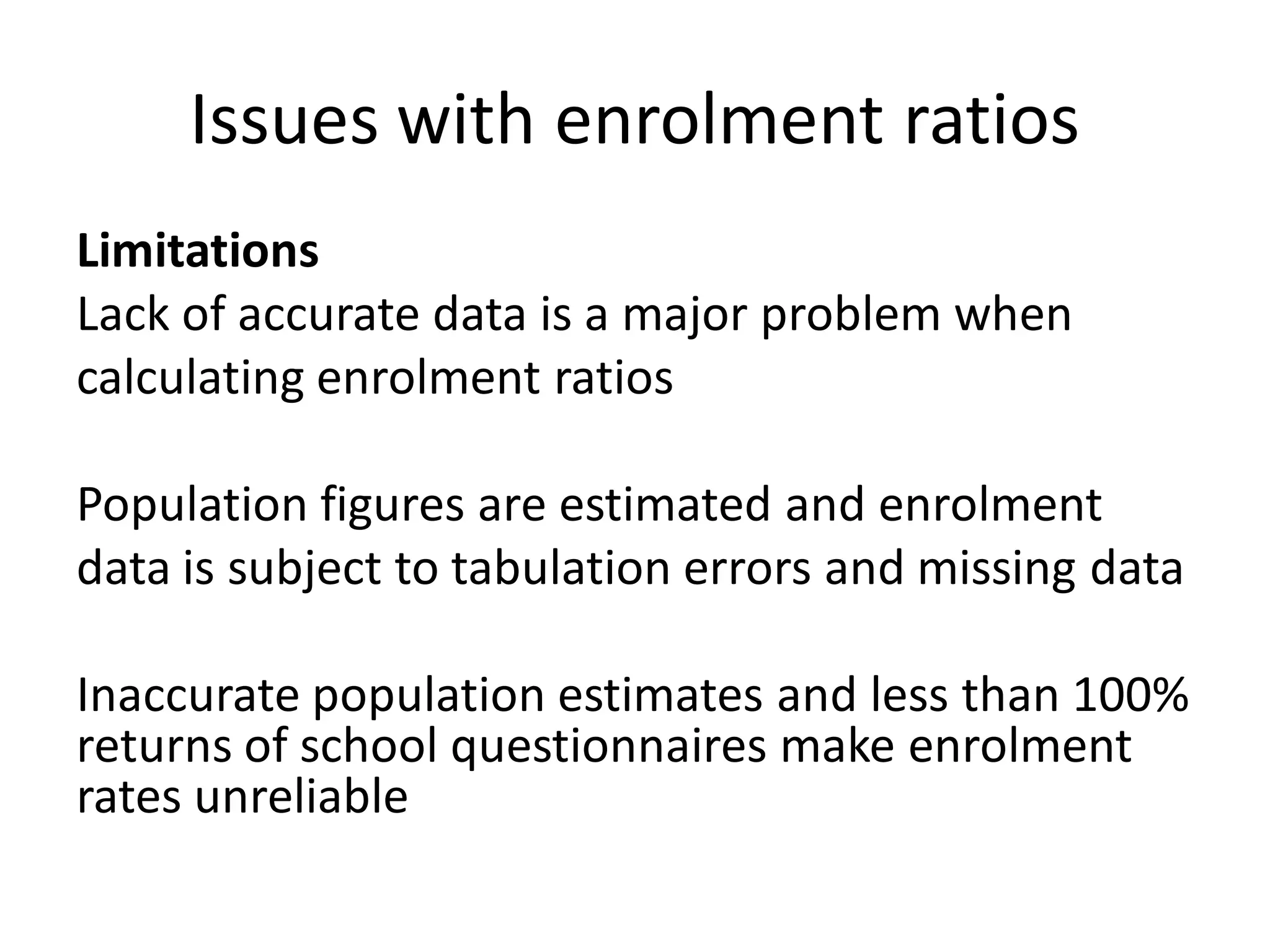 Limitations
Lack of accurate data is a major problem when
calculating enrolment ratios
Population figures are estimated and enrolment
data is subject to tabulation errors and missing data
Inaccurate population estimates and less than 100%
returns of school questionnaires make enrolment
rates unreliable
Issues with enrolment ratios
 
