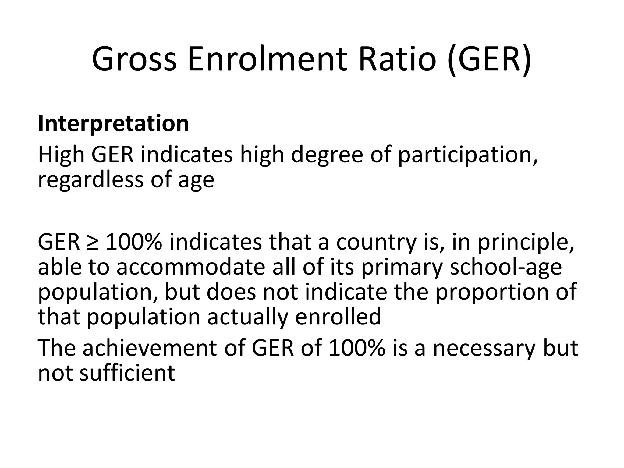 Gross Enrolment Ratio (GER)
Interpretation
High GER indicates high degree of participation,
regardless of age
GER ≥ 100% indicates that a country is, in principle,
able to accommodate all of its primary school-age
population, but does not indicate the proportion of
that population actually enrolled
The achievement of GER of 100% is a necessary but
not sufficient
 