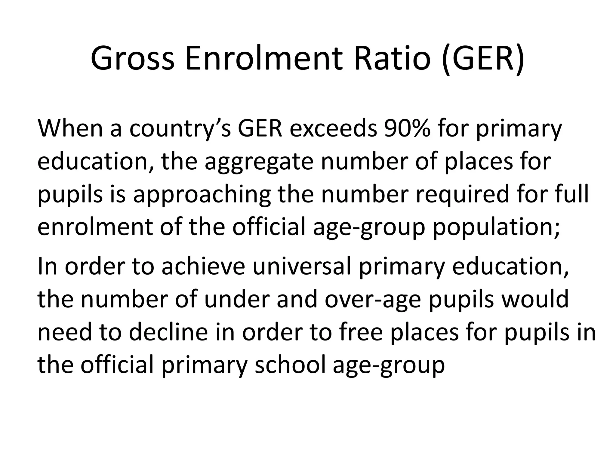 Gross Enrolment Ratio (GER)
When a country’s GER exceeds 90% for primary
education, the aggregate number of places for
pupils is approaching the number required for full
enrolment of the official age-group population;
In order to achieve universal primary education,
the number of under and over-age pupils would
need to decline in order to free places for pupils in
the official primary school age-group
 
