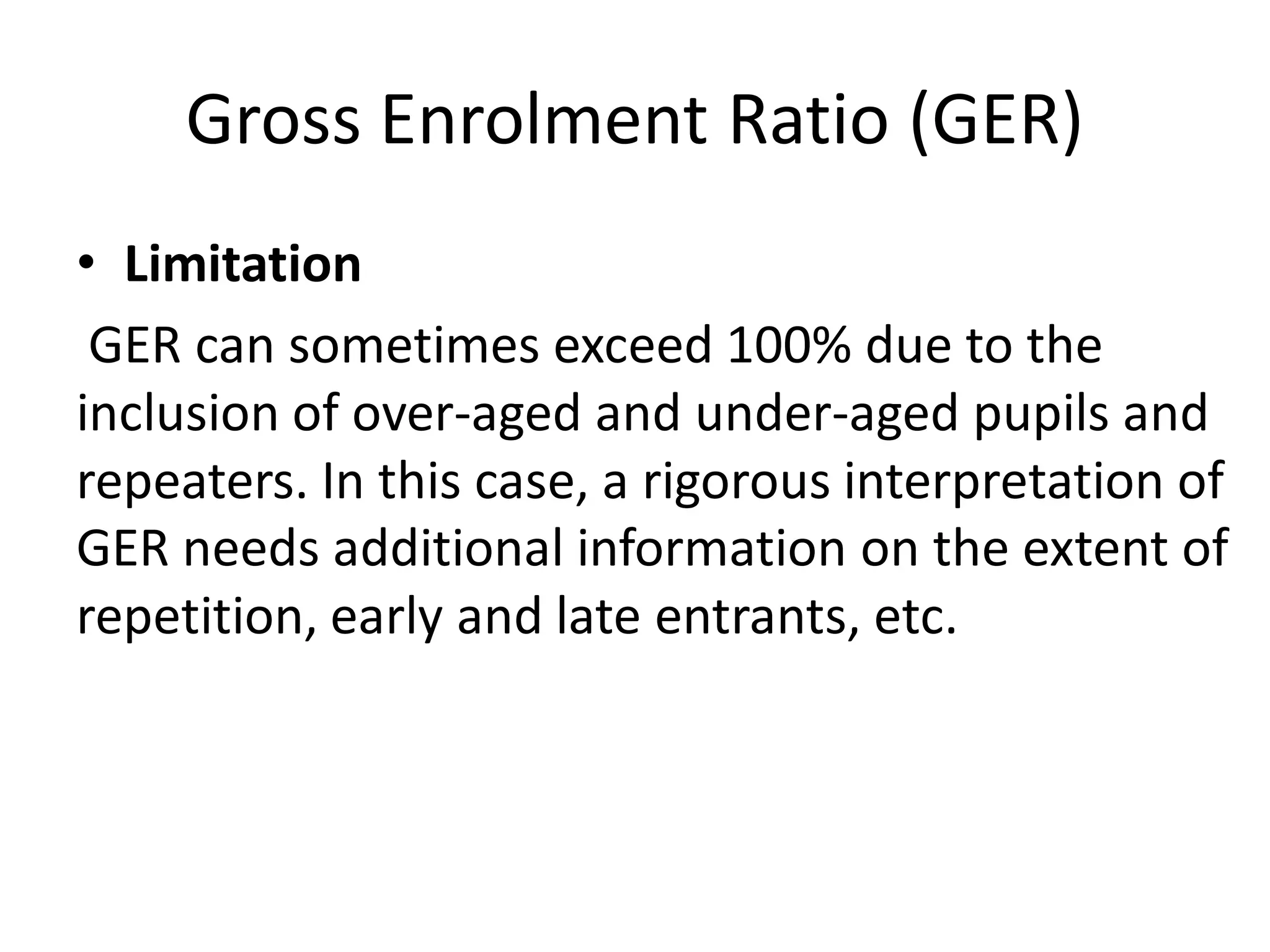 Gross Enrolment Ratio (GER)
• Limitation
GER can sometimes exceed 100% due to the
inclusion of over-aged and under-aged pupils and
repeaters. In this case, a rigorous interpretation of
GER needs additional information on the extent of
repetition, early and late entrants, etc.
 