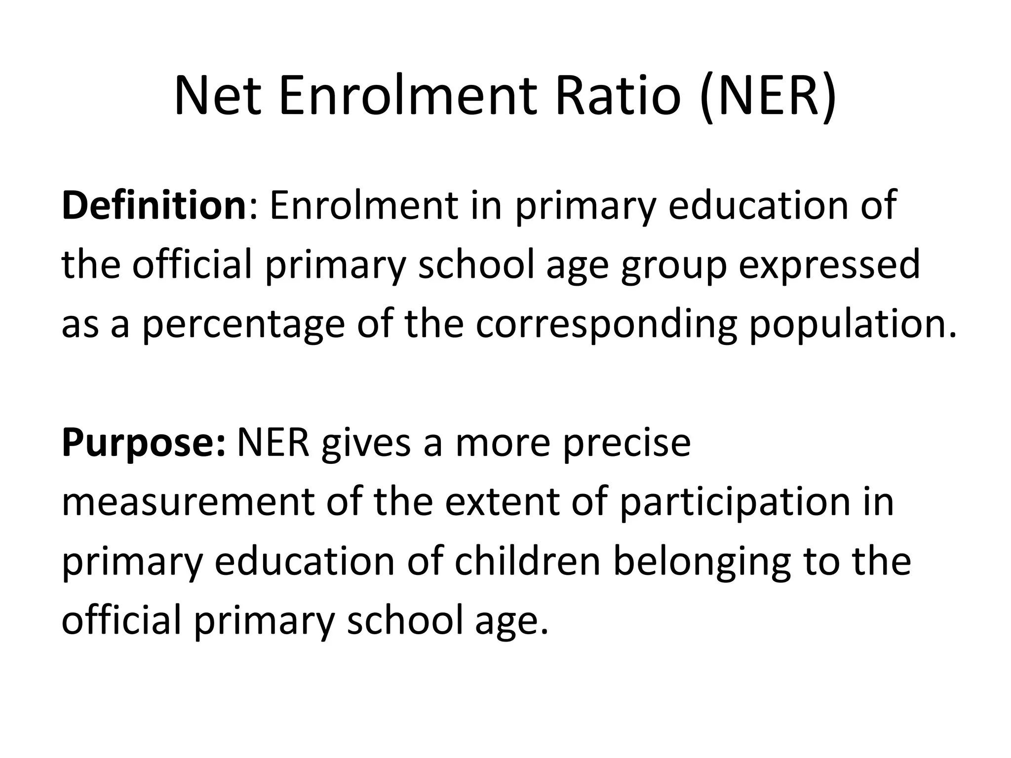 Net Enrolment Ratio (NER)
Definition: Enrolment in primary education of
the official primary school age group expressed
as a percentage of the corresponding population.
Purpose: NER gives a more precise
measurement of the extent of participation in
primary education of children belonging to the
official primary school age.
 