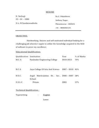 RESUME
S. Nethaji
23 – 01 – 1990
S/o. R.Sundaravadivelu
OBJECTIVE:
Hardworking, Sincere and self motivated individual looking for a
challenging job wherein I aspire to utilize the knowledge acquired in the field
of software to prove my excellence.
Educational Qualification:
Qualification Institution Year % of Marks
M.C.A Panimalar Engineering College 2010-2013 74%
B.C.A Jaya Collage Of Arts And Science 2007 – 2010 65%
H.S.C. Angel Matriculation Hr., Sec.,
School.
2006 – 2007 58%
S.S.L.C. Private 2005 57%
Technical Qualification :
Typewriting - English
Lower
No.2, I MainStreet,
Anthony Nagar,
Thiruninravur – 602024.
+91 – 9840262125
 