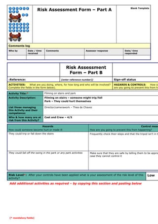 Risk Assessment Form – Part A

Blank Template

Comments log
Who by

Date / time
received

Comments

Assessor response

Date/ time
responded

Risk Assessment
Form – Part B
Reference:

[enter reference number]]

6

ACTIVITIES:
What are you doing, where, for how long and who will be involved?
Complete the fields in the form below).
Activity Title:*

Filming on stairs – someone might trip/fall
Park – They could hurt themselves

List those managing
this Activity and their
competence:

Director/camerawork – Thea de Chavez

Who & how many are at
risk from this Activity?

HAZARDS & CONTROLS:
How co
are you going to prevent this from ha

Filming on stairs and park

Activity Description:

Sign-off status

Cast and Crew – 4/5

Hazards
How could someone become hurt or made ill

Control meas
How are you going to prevent this from happening?

They could trip or fall down the stairs

Frequently check their steps and that the tripod isn’t in t

They could fall off the swing in the park or any park activities

Make sure that they are safe by telling them to be appro
case they cannot control it

Risk Level*: After your controls have been applied what is your assessment of the risk level of this
activity?

Add additional activities as required – by copying this section and pasting below

[* mandatory fields]

Low

 