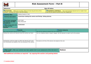 Risk Assessment Form – Part B
Reference:

Sign-off status

6

ACTIVITIES:
What are you doing, where, for how long and who will be
involved? Complete the fields in the form below).

HAZARDS & CONTROLS:
How could someone become hurt or made ill and
how are you going to prevent this from happening?

Activity Title:*

Holding Camera in Club

Activity Description:

Cameraman holding the camera and filming. Taking pictures.

List those managing
this Activity and their
competence:

Jack Knight
Molly McDonnell

Who & how many are
at risk from this
Activity?

Cameramen

Hazards
How could someone become hurt or made ill

Control measures
How are you going to prevent this from happening?

Holding the camera and dancers knock the camera out hand.

Film at a distance where it doesn’t happen, tell the dancers to watch out for the camera.

Cameraman could be caught up within the dancing and could
hurt themselves and people at the club because of the camera.

Be aware at all time of the dancer and people at the club.

Risk Level*: After your controls have been applied what is your assessment of the risk level of
this activity?

Add additional activities as required – by copying this section and pasting below

[* mandatory fields]

Medium

 