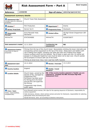 Risk Assessment Form – Part A Blank Template 
Reference: 123456789 Sign-off status [planning/approved etc] 
Assessment summary details 
Assessment title * 
(Simple name for reference 
purposes) 
Church Tower Risk Assessment 
Division:* Film Production Department:* Drama 
Series/ Prod/Unit: Horror/ Sci-fi Programme/Area: Clockwork 
Responsible 
Manager: 
Anna Maxwell/ Holly 
Hermance 
Contact office: 49 High Street Chippenham CB7 
5PR 
Address/Tel: 07473434000 Address/Tel: 01638720677 
Date assessment created 12.11.2014 Confidential risk 
assessment? 
NO 
Assessment Outline 
(Summary of what is 
proposed) 
Filming from the top of the church tower. Necessitates climbing the tower internally and 
transporting camera equipment to the top of the tower. Steep stairs and ladders with 
risk of falling from height. Climbing over bells also with risk of falling from height. 
Uneven surfaces which are trip hazards. Top of tower is open and over 16 metres tall 
parapet is of adequate height but care must be taken not to lean over. Church warden 
will accompany to ensure safe use of the tower. 
Filming at street level. Busy main road has traffic hazards. 
Assessment start 
date 
14.11.2014 Review / End date 15.11.2014 
Country location England Hostile / travel 
advisory? 
Location details Church tower, owned by the 
diocese of Ely, managed by 
Chippenham PCC. 
Permission has been given 
for filming from the tower 
and the PCC will supervise 
the filming. 
Chippenham High Street, 
public space 
NB: If the country location selected is ‘Hostile’ you are 
required to: complete the BBC Overseas High Risk 
Assessment Form 
Crew / team 
(Roles, responsibilities, 
competencies) 
Anna Maxwell camera woman, film clips for the opening sequence of Clockwork, responsibility for 
camera equipment. 
Holly Hermance, director, direct camera woman and actor for Clockwork, responsibility for selecting 
appropriate shots and directing the actor. 
Harold Hermance, actor, act according to directors instructions. 
[* mandatory fields] 
 