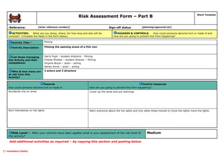 Risk Assessment Form – Part B
Blank Template
6Reference: [enter reference number]] Sign-off status [planning/approved etc]
ACTIVITIES: What are you doing, where, for how long and who will be
involved? Complete the fields in the form below).
HAZARDS & CONTROLS: How could someone become hurt or made ill and
how are you going to prevent this from happening?
Activity Title:* filming
Activity Description: Filming the opening scene of a film noir
List those managing
this Activity and their
competence:
Harry Pugh – student directors – filming
Charlie Rhodes – student director – filming
Virginia Bryon – actor – acting
Adrian Annis – actor – acting
Who & how many are
at risk from this
Activity?
2 actors and 2 directors
Hazards
How could someone become hurt or made ill
Control measures
How are you going to prevent this from happening?
Accidently trip on wires Cover-up the wires and put warnings
Burn themselves on hot lights Warn everyone about the hot lights and only allow those trained to move the lights move the lights.
Risk Level*: After your controls have been applied what is your assessment of the risk level of
this activity?
Medium
Add additional activities as required – by copying this section and pasting below
[* mandatory fields]
 