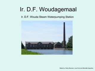 Ir. D.F. Woudagemaal Ir.  D.F. Wouda Steam Waterpumping Station   Made by: Nicky Bosman, Lisa Knol and Michelle Apperloo 