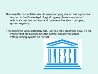 Because the respectable Wouda waterpumping station has a practical function in the Frisian hydrological regime, there is a standard technical crew that controls and maintains the steam pumping system regularly.  The machines work extremely fine, just like they are brand new. It’s no wonder that the Unesco has the perfect conserved steam waterpumping system on her list.  