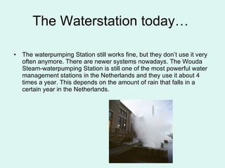 The Waterstation today…  The waterpumping Station still works fine, but they don’t use it very often anymore. There are newer systems nowadays. The Wouda Steam-waterpumping Station is still one of the most powerful water management stations in the Netherlands and they use it about 4 times a year. This depends on the amount of rain that falls in a certain year in the Netherlands.  