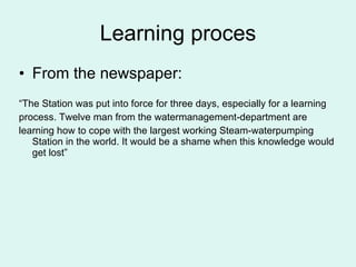 Learning proces From the newspaper: “ The Station was put into force for three days, especially for a learning process. Twelve man from the watermanagement-department are learning how to cope with the largest working Steam-waterpumping Station in the world. It would be a shame when this knowledge would get lost”  