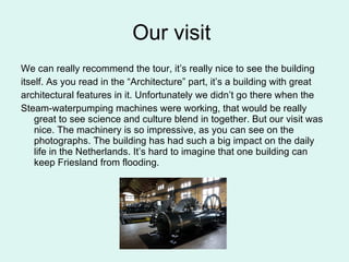 Our visit  We can really recommend the tour, it’s really nice to see the building itself. As you read in the “Architecture” part, it’s a building with great architectural features in it. Unfortunately we didn’t go there when the Steam-waterpumping machines were working, that would be really great to see science and culture blend in together. But our visit was nice. The machinery is so impressive, as you can see on the photographs. The building has had such a big impact on the daily life in the Netherlands. It’s hard to imagine that one building can keep Friesland from flooding.  