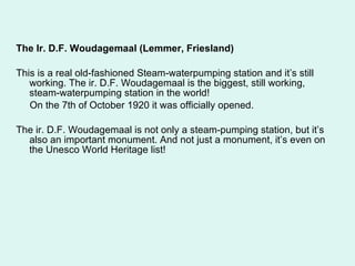 The Ir. D.F. Woudagemaal (Lemmer, Friesland) This is a real old-fashioned Steam-waterpumping station and it’s still working. The ir. D.F. Woudagemaal is the biggest, still working, steam-waterpumping station in the world! On the 7th of October 1920 it was officially opened.  The ir. D.F. Woudagemaal is not only a steam-pumping station, but it’s also an important monument. And not just a monument, it’s even on the Unesco World Heritage list! 