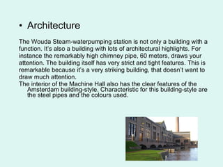 Architecture The Wouda Steam-waterpumping station is not only a building with a function. It’s also a building with lots of architectural highlights. For instance the remarkably high chimney pipe, 60 meters, draws your attention. The building itself has very strict and tight features. This is remarkable because it’s a very striking building, that doesn’t want to draw much attention.  The interior of the Machine Hall also has the clear features of the Amsterdam building-style. Characteristic for this building-style are the steel pipes and the colours used.   