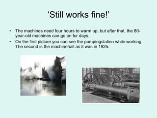 ‘ Still works fine!’ The machines need four hours to warm up, but after that, the 80-year-old machines can go on for days.  On the first picture you can see the pumpingstation while working. The second is the machinehall as it was in 1925. 