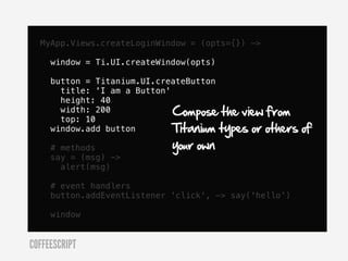 MyApp.Views.createLoginWindow = (opts={}) ->

     window = Ti.UI.createWindow(opts)

     button = Titanium.UI.createButton
       title: 'I am a Button'
       height: 40
       width: 200             Compose the view from
       top: 10
     window.add button        Titanium types or others   of
     # methods               your own
     say = (msg) ->
       alert(msg)

     # event handlers
     button.addEventListener 'click', -> say('hello')

     window


COFFEESCRIPT
 