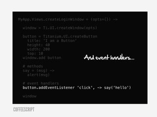 MyApp.Views.createLoginWindow = (opts={}) ->

     window = Ti.UI.createWindow(opts)

     button = Titanium.UI.createButton
       title: 'I am a Button'
       height: 40
       width: 200
       top: 10
     window.add button          And event   handlers...
     # methods
     say = (msg) ->
       alert(msg)

     # event handlers
     button.addEventListener 'click', -> say('hello')

     window


COFFEESCRIPT
 