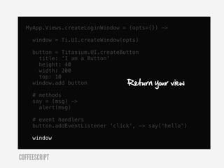 MyApp.Views.createLoginWindow = (opts={}) ->

     window = Ti.UI.createWindow(opts)

     button = Titanium.UI.createButton
       title: 'I am a Button'
       height: 40
       width: 200
       top: 10
     window.add button            Return   your view
     # methods
     say = (msg) ->
       alert(msg)

     # event handlers
     button.addEventListener 'click', -> say('hello')

     window


COFFEESCRIPT
 