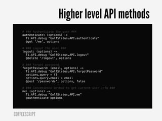 Higher level API methods
    # ### Authenticate the user ###
    authenticate: (options) ->
      Ti.API.debug "GolfStatus.API.authenticate"
      @get '/me', options

    # ### Logout the user ###
    logout: (options) ->
      Ti.API.debug "GolfStatus.API.logout"
      @delete '/logout', options

    # ### Forgot password
    forgotPassword: (email, options) ->
      Ti.API.debug "GolfStatus.API.forgotPassword"
      options.query = {}
      options.query.email = email
      @post '/passwords', options, false

    # ### Convenience method to get current user info ###
    me: (options) ->
      Ti.API.debug "GolfStatus.API.me"
      @authenticate options




COFFEESCRIPT
 