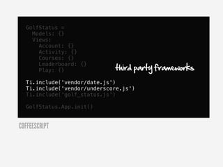 GolfStatus =
    Models: {}
    Views:
      Account: {}
      Activity: {}
      Courses: {}

                             third party frameworks
      Leaderboard: {}
      Play: {}

  Ti.include('vendor/date.js')
  Ti.include('vendor/underscore.js')
  Ti.include('golf_status.js')

  GolfStatus.App.init()


COFFEESCRIPT
 