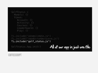 GolfStatus =
    Models: {}
    Views:
      Account: {}
      Activity: {}
      Courses: {}
      Leaderboard: {}
      Play: {}

  Ti.include('vendor/date.js')
  Ti.include('vendor/underscore.js')
  Ti.include('golf_status.js')

  GolfStatus.App.init()      All of our app in just one file

COFFEESCRIPT
 