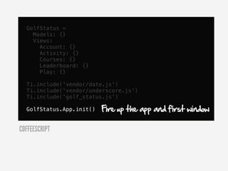 GolfStatus =
    Models: {}
    Views:
      Account: {}
      Activity: {}
      Courses: {}
      Leaderboard: {}
      Play: {}

  Ti.include('vendor/date.js')
  Ti.include('vendor/underscore.js')
  Ti.include('golf_status.js')

  GolfStatus.App.init()   Fire up the app and first window

COFFEESCRIPT
 