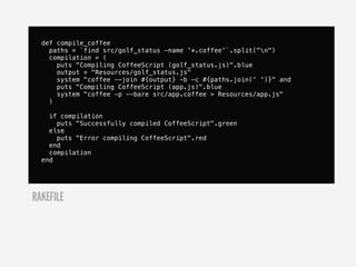 def compile_coffee
    paths = `find src/golf_status -name '*.coffee'`.split("n")
    compilation = (
      puts "Compiling CoffeeScript (golf_status.js)".blue
      output = "Resources/golf_status.js"
      system "coffee --join #{output} -b -c #{paths.join(' ')}" and
      puts "Compiling CoffeeScript (app.js)".blue
      system "coffee -p --bare src/app.coffee > Resources/app.js"
    )

    if compilation
      puts "Successfully compiled CoffeeScript".green
    else
      puts "Error compiling CoffeeScript".red
    end
    compilation
  end




RAKEFILE
 