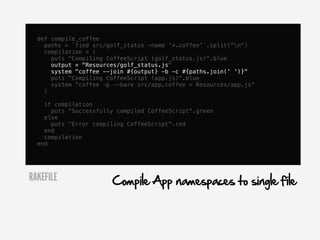def compile_coffee
    paths = `find src/golf_status -name '*.coffee'`.split("n")
    compilation = (
      puts "Compiling CoffeeScript (golf_status.js)".blue
      output = "Resources/golf_status.js"
      system "coffee --join #{output} -b -c #{paths.join(' ')}"
      puts "Compiling CoffeeScript (app.js)".blue
      system "coffee -p --bare src/app.coffee > Resources/app.js"
    )

    if compilation
      puts "Successfully compiled CoffeeScript".green
    else
      puts "Error compiling CoffeeScript".red
    end
    compilation
  end




RAKEFILE               Compile App namespaces to single file
 