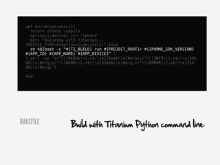 def build(options={})
    return unless compile
    options[:device] ||= 'iphone'
    puts "Building with Titanium...
  (DEVICE_TYPE:#{options[:device]})".blue
    sh %Q{bash -c "#{TI_BUILD} run #{PROJECT_ROOT}/ #{IPHONE_SDK_VERSION}
  #{APP_ID} #{APP_NAME} #{APP_DEVICE}" 
  | perl -pe 's/^[DEBUG].*$/e[35m$&e[0m/g;s/^[INFO].*$/e[36m
  $&e[0m/g;s/^[WARN].*$/e[33m$&e[0m/g;s/^[ERROR].*$/e[31m
  $&e[0m/g;'}

  end




RAKEFILE             Build with Titanium Python command line
 