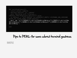 def build(options={})
    return unless compile
    options[:device] ||= 'iphone'
    puts "Building with Titanium...
  (DEVICE_TYPE:#{options[:device]})".blue
    sh %Q{bash -c "#{TI_BUILD} run #{PROJECT_ROOT}/ #{IPHONE_SDK_VERSION}
  #{APP_ID} #{APP_NAME} #{APP_DEVICE}" 
  | perl -pe 's/^[DEBUG].*$/e[35m$&e[0m/g;s/^[INFO].*$/e[36m
  $&e[0m/g;s/^[WARN].*$/e[33m$&e[0m/g;s/^[ERROR].*$/e[31m
  $&e[0m/g;'}

  end




        Pipe to PERL for some colored terminal goodness

RAKEFILE
 