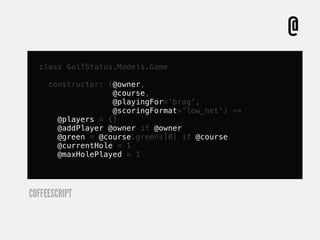 @
  class GolfStatus.Models.Game

     constructor: (@owner,
                   @course,
                   @playingFor='brag',
                   @scoringFormat='low_net') ->
       @players = {}
       @addPlayer @owner if @owner
       @green = @course.greens[0] if @course
       @currentHole = 1
       @maxHolePlayed = 1




COFFEESCRIPT
 